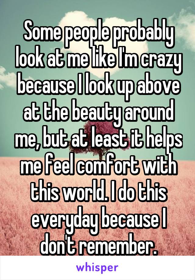 Some people probably look at me like I'm crazy because I look up above at the beauty around me, but at least it helps me feel comfort with this world. I do this everyday because I don't remember.