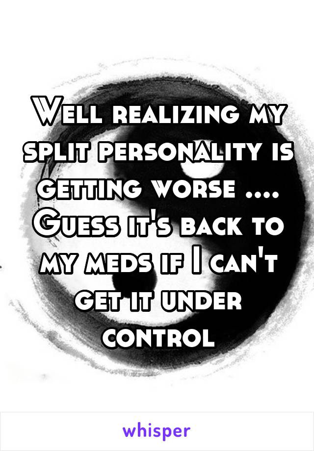 Well realizing my split personality is getting worse .... Guess it's back to my meds if I can't get it under control