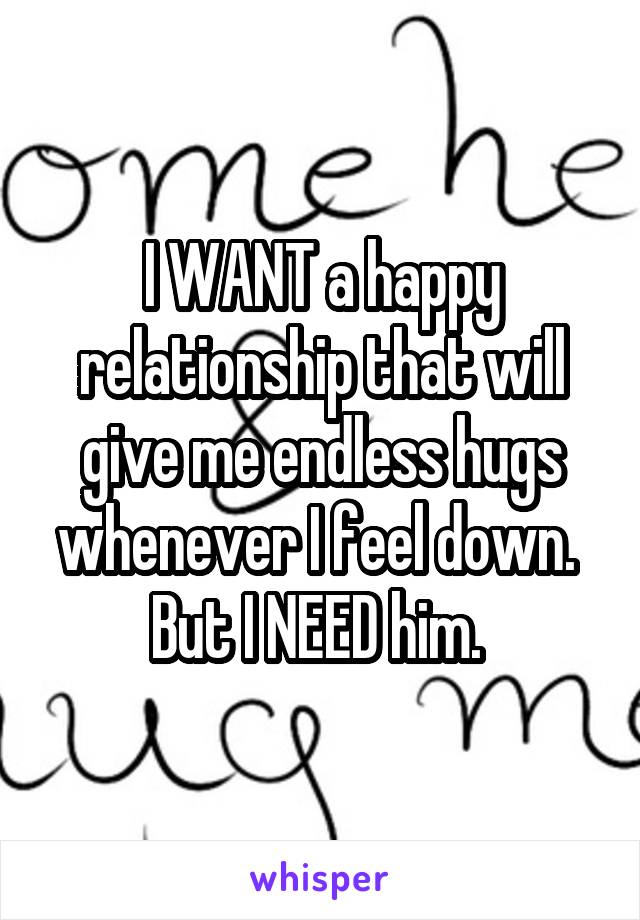 I WANT a happy relationship that will give me endless hugs whenever I feel down.  But I NEED him. 