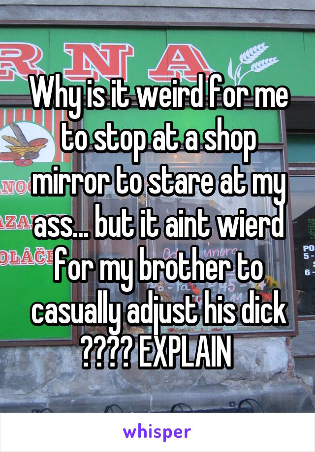 Why is it weird for me to stop at a shop mirror to stare at my ass... but it aint wierd for my brother to casually adjust his dick ???? EXPLAIN 