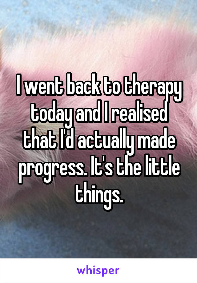 I went back to therapy today and I realised that I'd actually made progress. It's the little things.