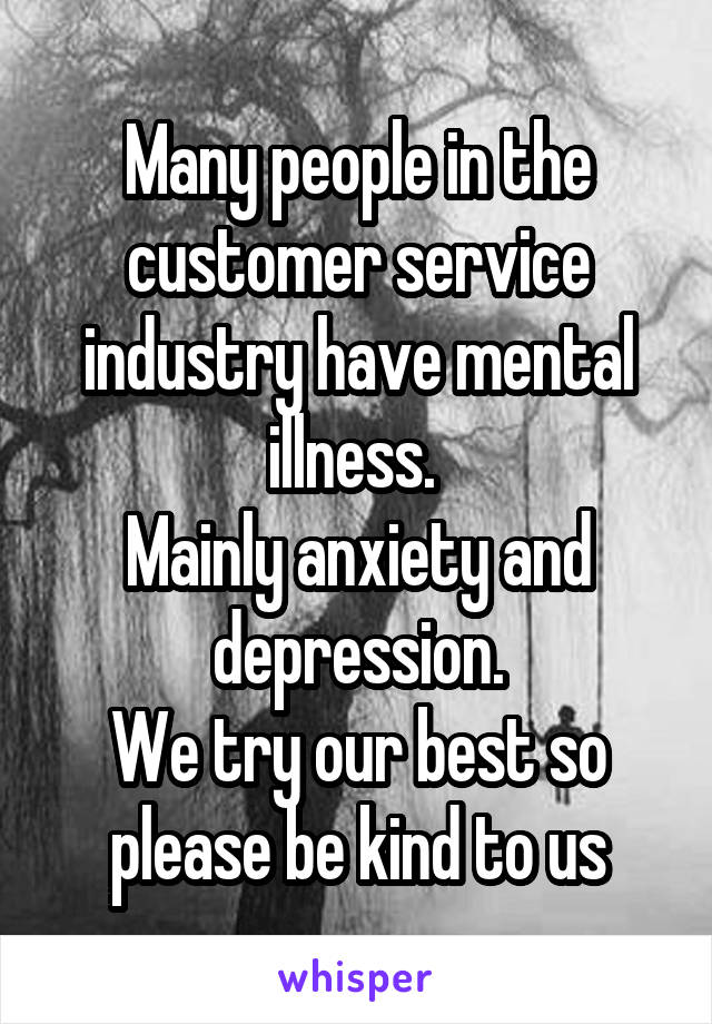 Many people in the customer service industry have mental illness. 
Mainly anxiety and depression.
We try our best so please be kind to us