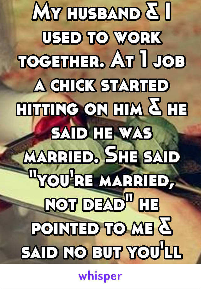 My husband & I used to work together. At 1 job a chick started hitting on him & he said he was married. She said "you're married, not dead" he pointed to me & said no but you'll be-that's my wife