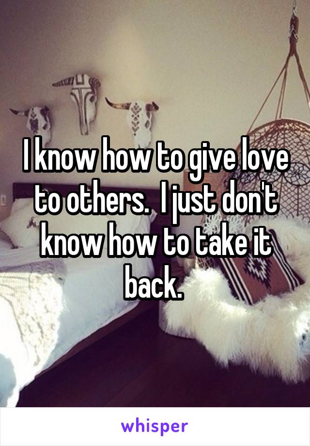 I know how to give love to others.  I just don't know how to take it back. 