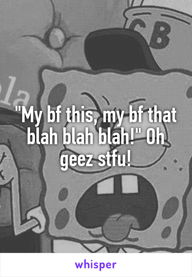 "My bf this, my bf that blah blah blah!" Oh geez stfu!