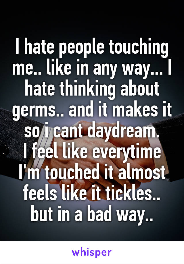 I hate people touching me.. like in any way... I hate thinking about germs.. and it makes it so i cant daydream.
I feel like everytime I'm touched it almost feels like it tickles.. but in a bad way..