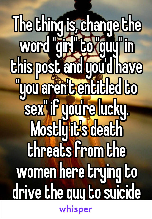 The thing is, change the word "girl" to "guy" in this post and you'd have "you aren't entitled to sex" if you're lucky. Mostly it's death threats from the women here trying to drive the guy to suicide