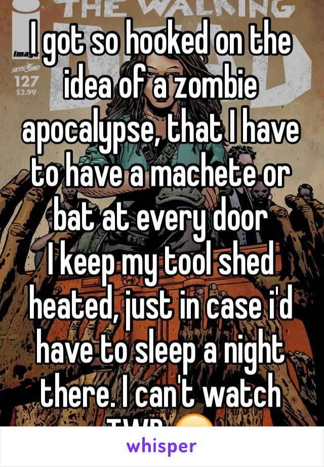 I got so hooked on the idea of a zombie apocalypse, that I have to have a machete or bat at every door
I keep my tool shed heated, just in case i'd have to sleep a night there. I can't watch TWD 😂