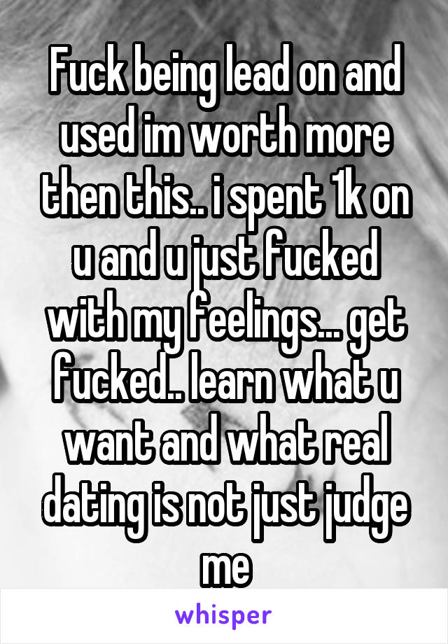 Fuck being lead on and used im worth more then this.. i spent 1k on u and u just fucked with my feelings... get fucked.. learn what u want and what real dating is not just judge me