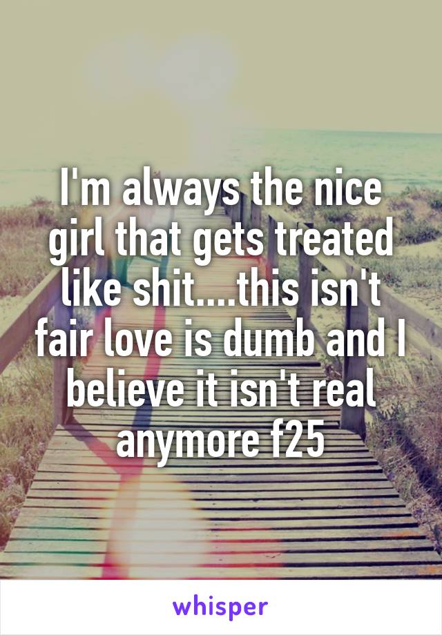 I'm always the nice girl that gets treated like shit....this isn't fair love is dumb and I believe it isn't real anymore f25