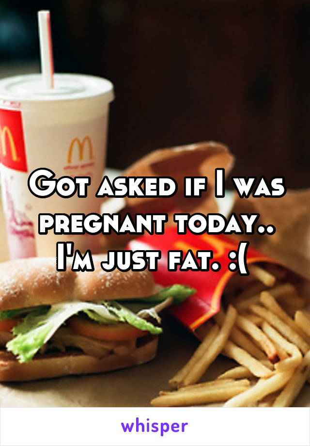 Got asked if I was pregnant today.. I'm just fat. :( 