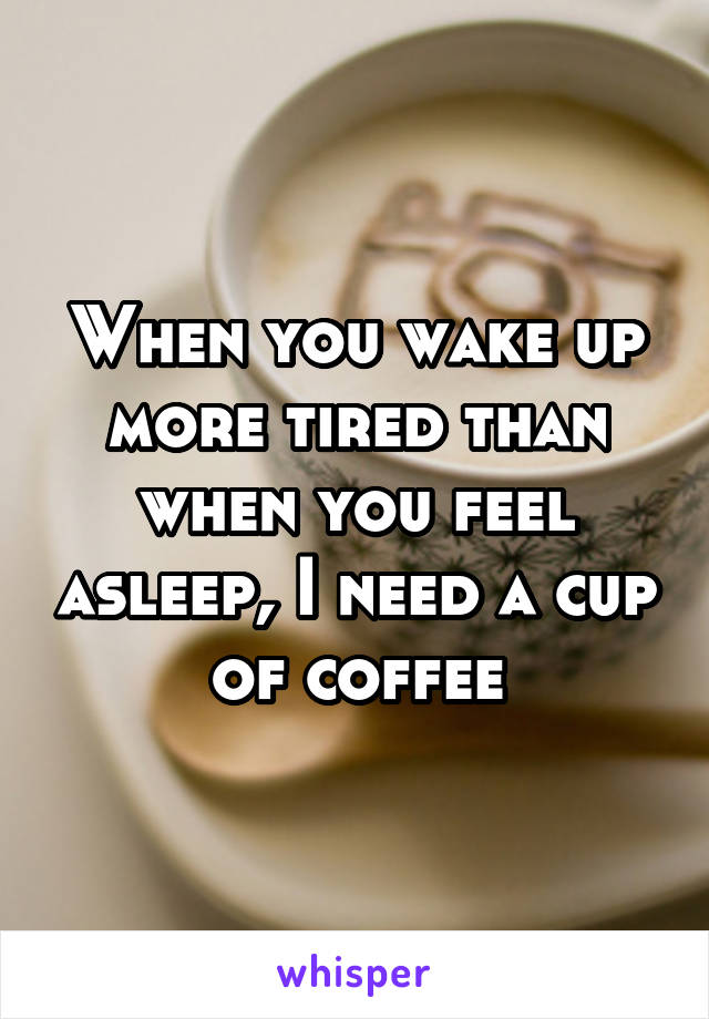 When you wake up more tired than when you feel asleep, I need a cup of coffee