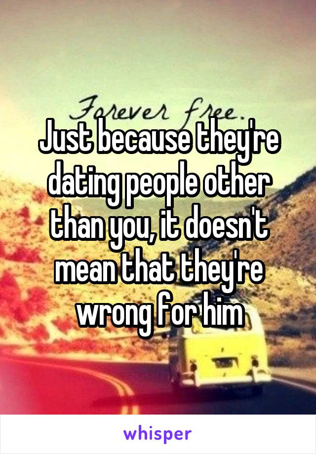 Just because they're dating people other than you, it doesn't mean that they're wrong for him