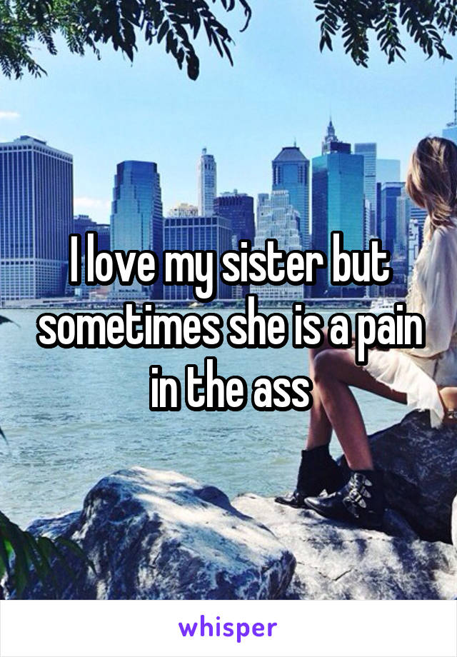 I love my sister but sometimes she is a pain in the ass