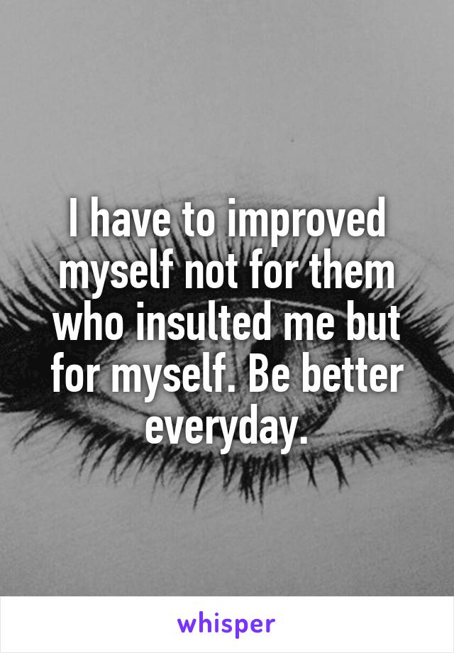 I have to improved myself not for them who insulted me but for myself. Be better everyday.