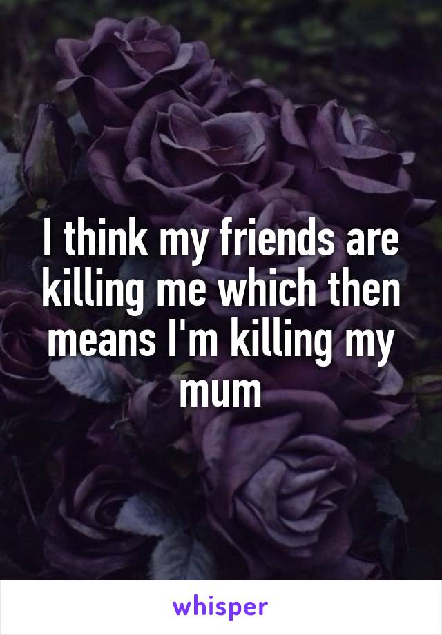 I think my friends are killing me which then means I'm killing my mum