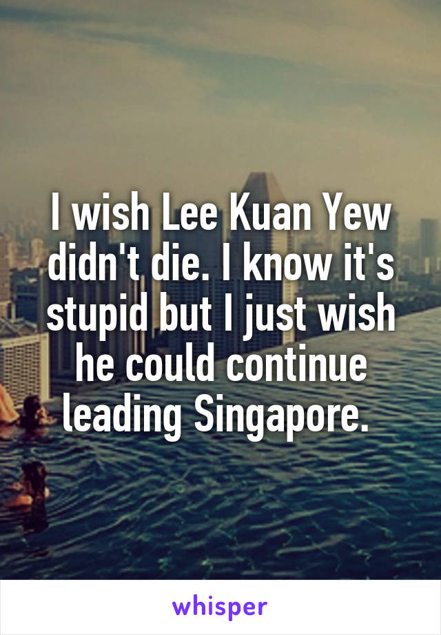 I wish Lee Kuan Yew didn't die. I know it's stupid but I just wish he could continue leading Singapore. 