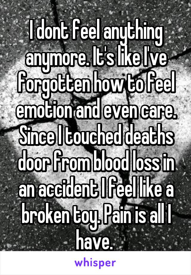 I dont feel anything anymore. It's like I've forgotten how to feel emotion and even care. Since I touched deaths door from blood loss in an accident I feel like a broken toy. Pain is all I have. 