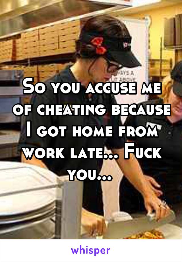 So you accuse me of cheating because I got home from work late... Fuck you... 