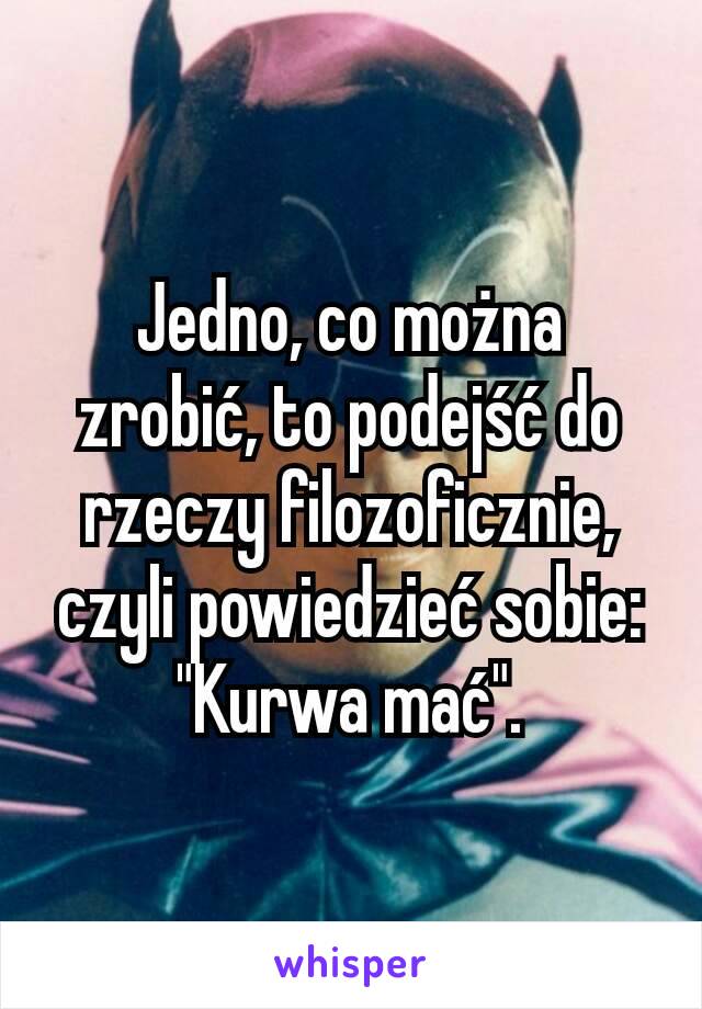 Jedno, co można zrobić, to podejść do rzeczy filozoficznie, czyli powiedzieć sobie: "Kurwa mać".