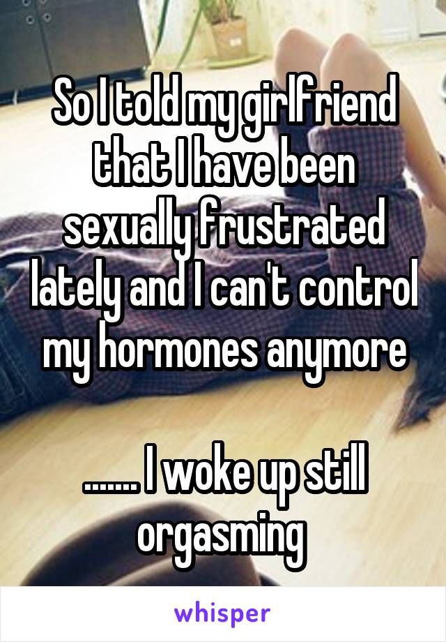 So I told my girlfriend that I have been sexually frustrated lately and I can't control my hormones anymore

....... I woke up still orgasming 