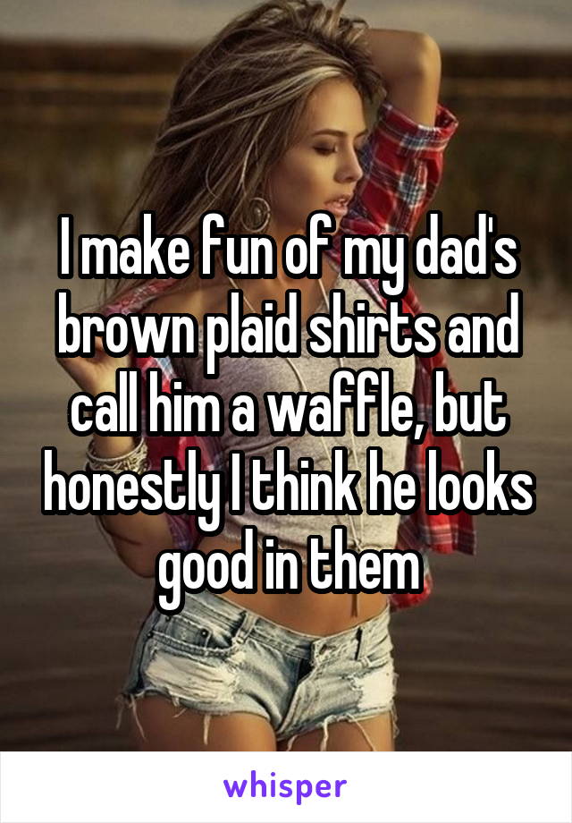 I make fun of my dad's brown plaid shirts and call him a waffle, but honestly I think he looks good in them