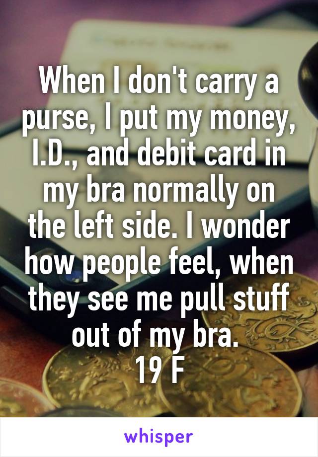 When I don't carry a purse, I put my money, I.D., and debit card in my bra normally on the left side. I wonder how people feel, when they see me pull stuff out of my bra. 
19 F