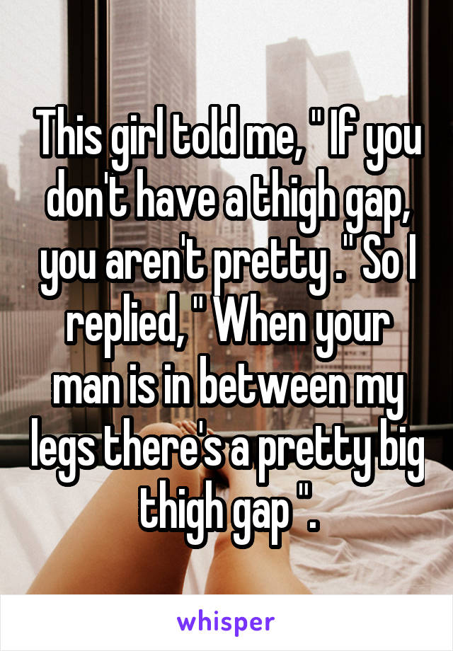 This girl told me, " If you don't have a thigh gap, you aren't pretty ." So I replied, " When your man is in between my legs there's a pretty big thigh gap ".