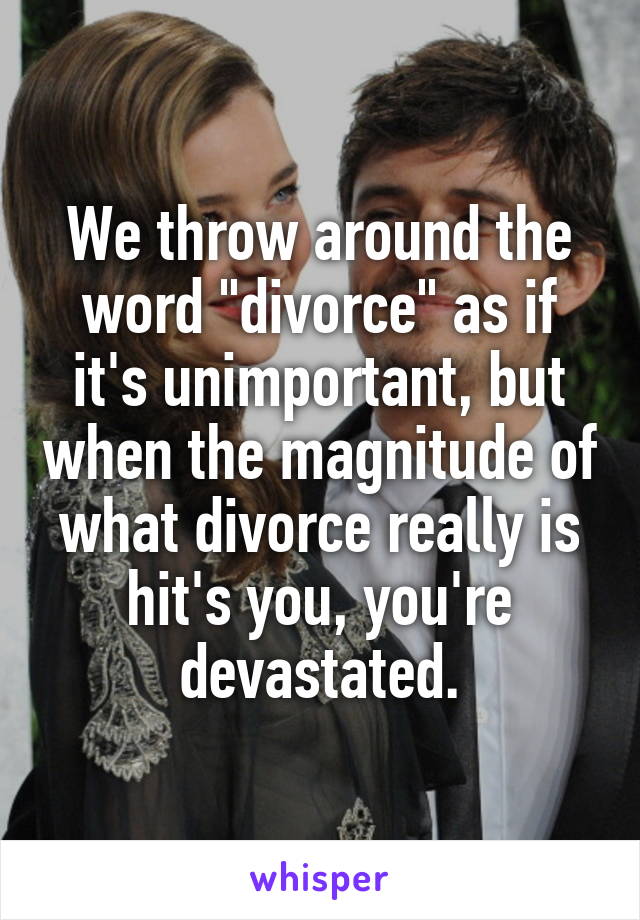 We throw around the word "divorce" as if it's unimportant, but when the magnitude of what divorce really is hit's you, you're devastated.