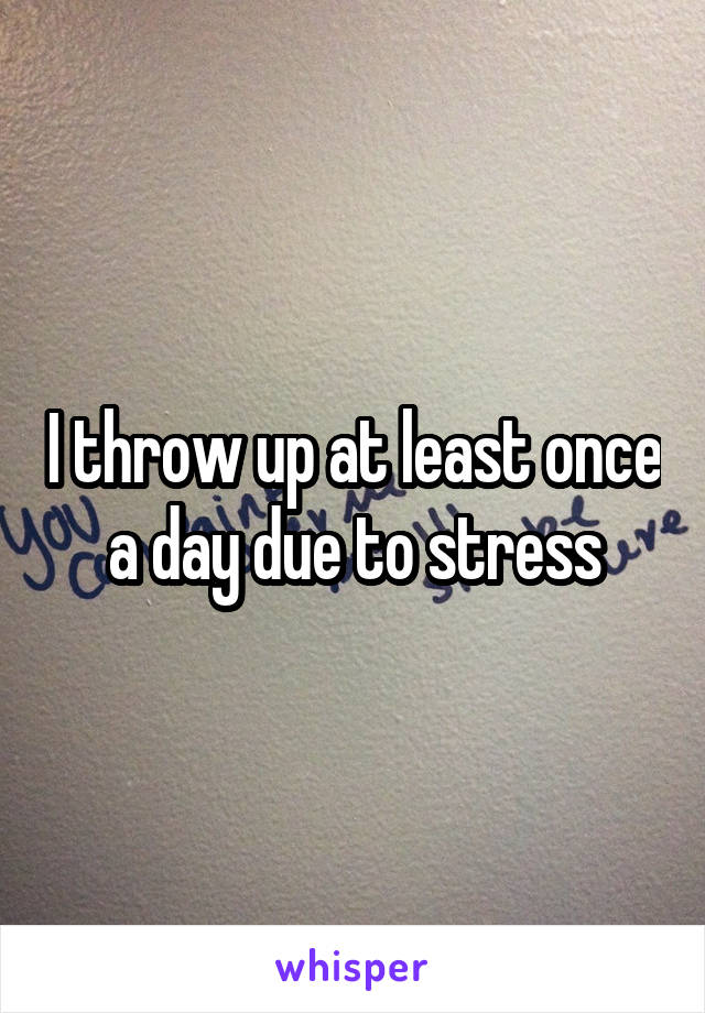 I throw up at least once a day due to stress