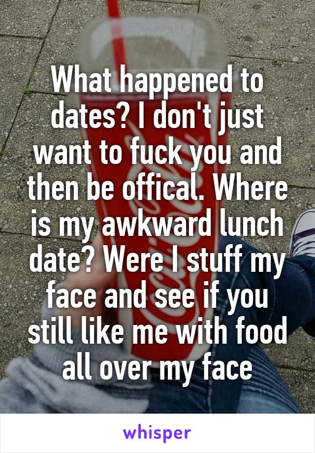 What happened to dates? I don't just want to fuck you and then be offical. Where is my awkward lunch date? Were I stuff my face and see if you still like me with food all over my face