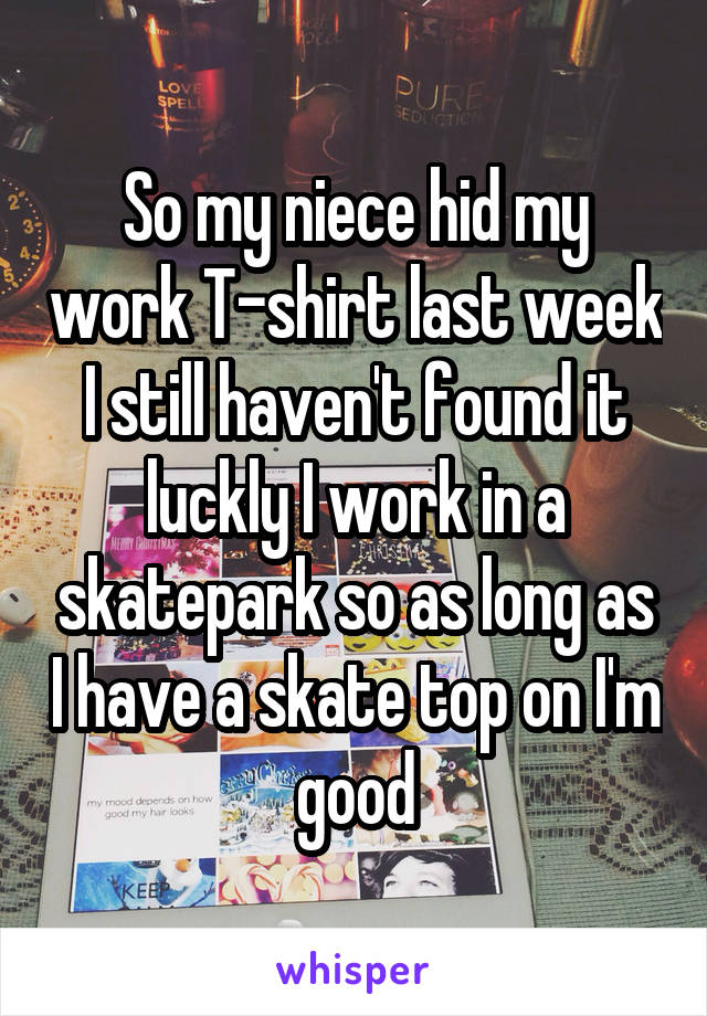 So my niece hid my work T-shirt last week I still haven't found it luckly I work in a skatepark so as long as I have a skate top on I'm good