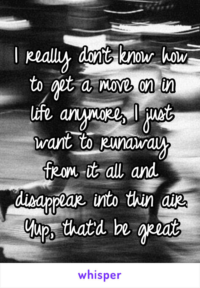 I really don't know how to get a move on in life anymore, I just want to runaway from it all and disappear into thin air. Yup, that'd be great