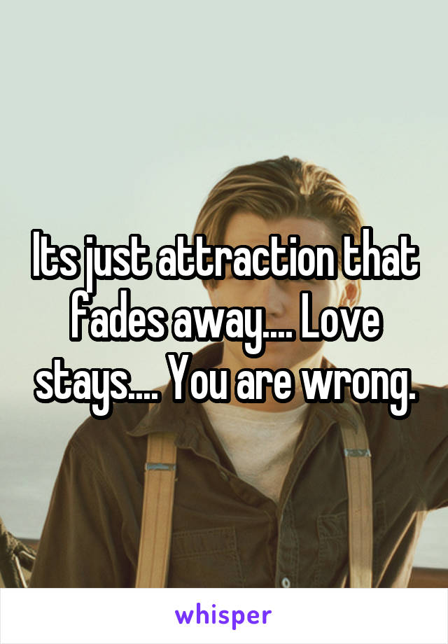 Its just attraction that fades away.... Love stays.... You are wrong.