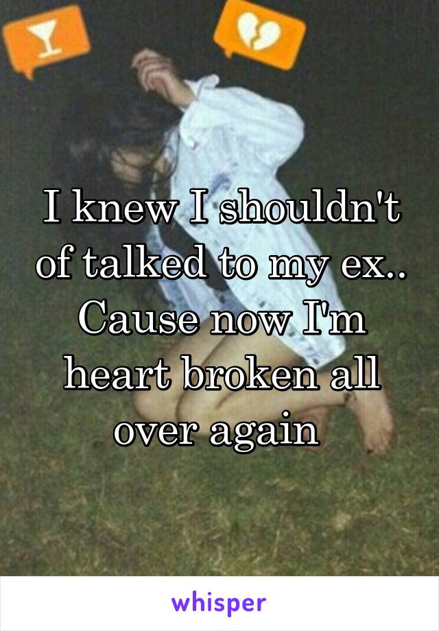 I knew I shouldn't of talked to my ex.. Cause now I'm heart broken all over again 