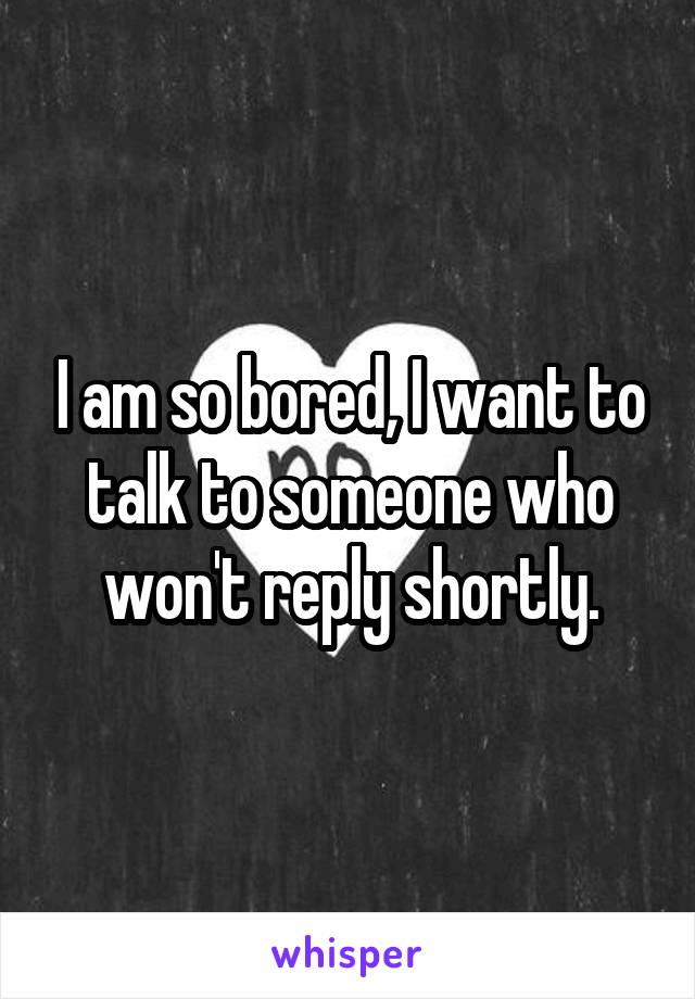 I am so bored, I want to talk to someone who won't reply shortly.