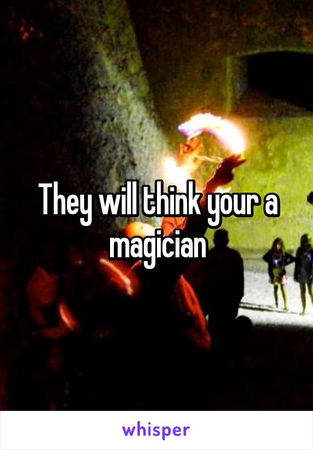 They will think your a magician