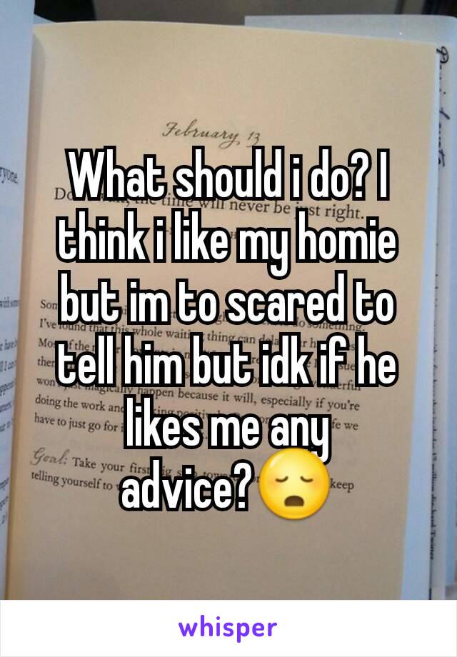 What should i do? I think i like my homie but im to scared to tell him but idk if he likes me any advice?😳