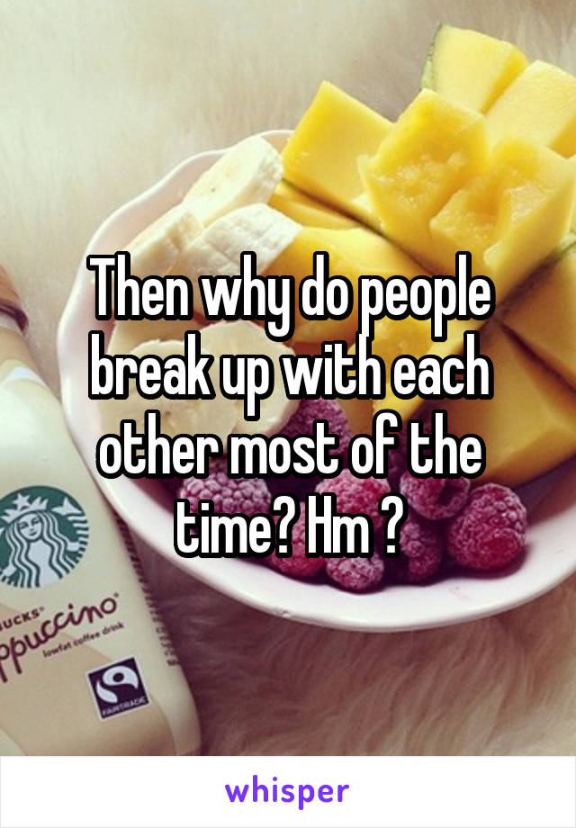 Then why do people break up with each other most of the time? Hm ?