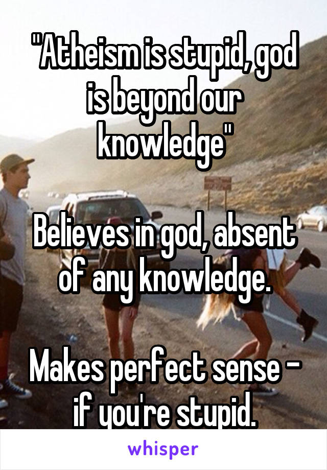 "Atheism is stupid, god is beyond our knowledge"

Believes in god, absent of any knowledge.

Makes perfect sense - if you're stupid.