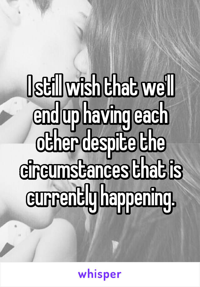 I still wish that we'll end up having each other despite the circumstances that is currently happening.