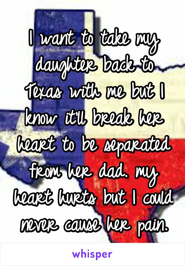 I want to take my daughter back to Texas with me but I know it'll break her heart to be separated from her dad. my heart hurts but I could never cause her pain.