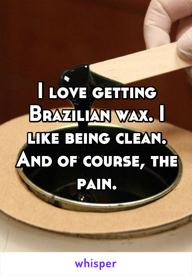 I love getting Brazilian wax. I like being clean. And of course, the pain.