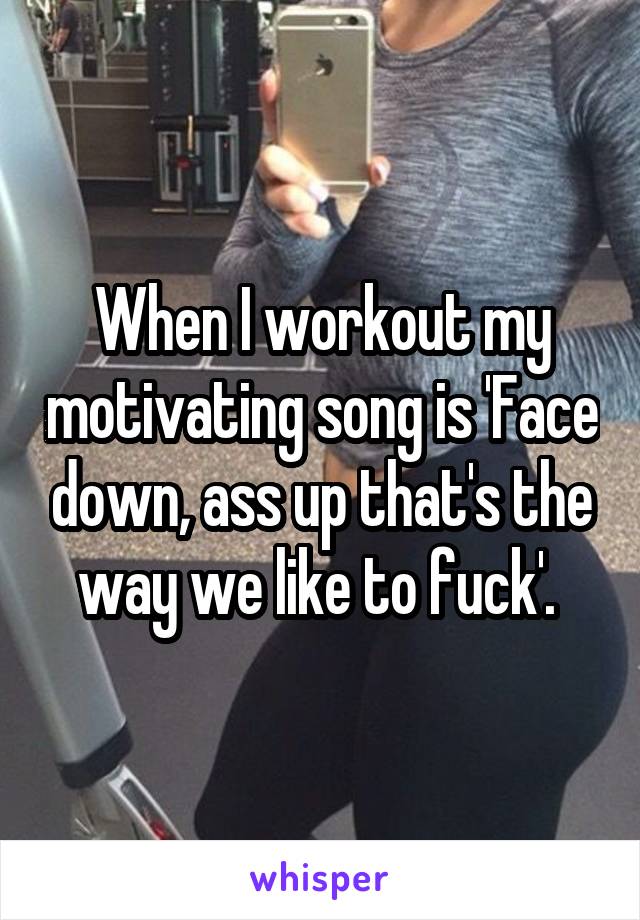 When I workout my motivating song is 'Face down, ass up that's the way we like to fuck'. 