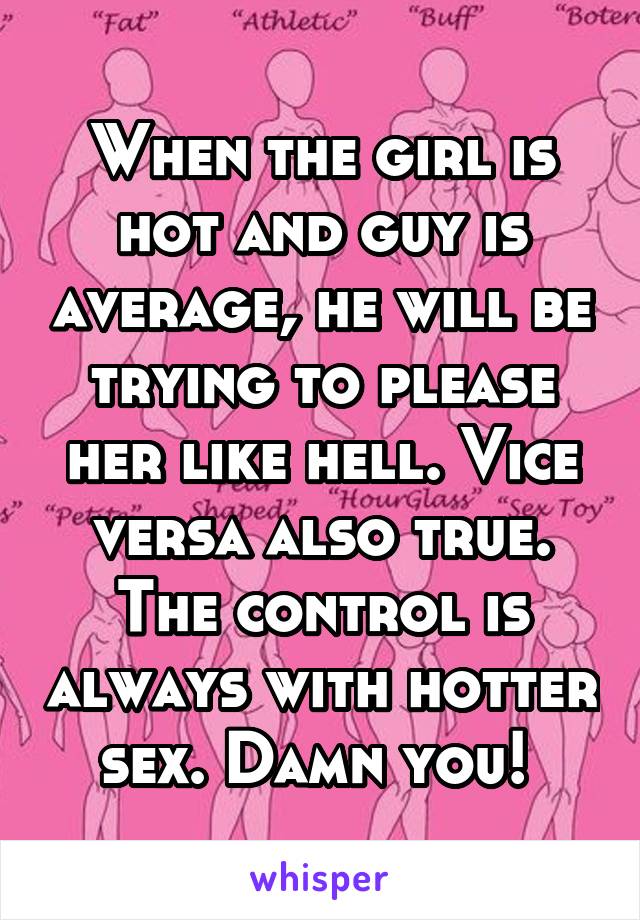 When the girl is hot and guy is average, he will be trying to please her like hell. Vice versa also true. The control is always with hotter sex. Damn you! 