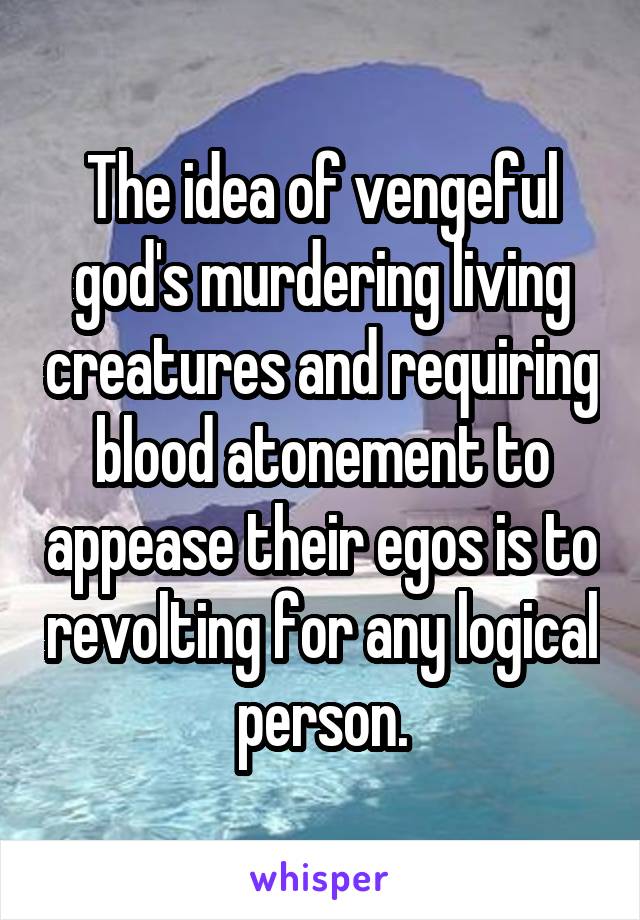 The idea of vengeful god's murdering living creatures and requiring blood atonement to appease their egos is to revolting for any logical person.