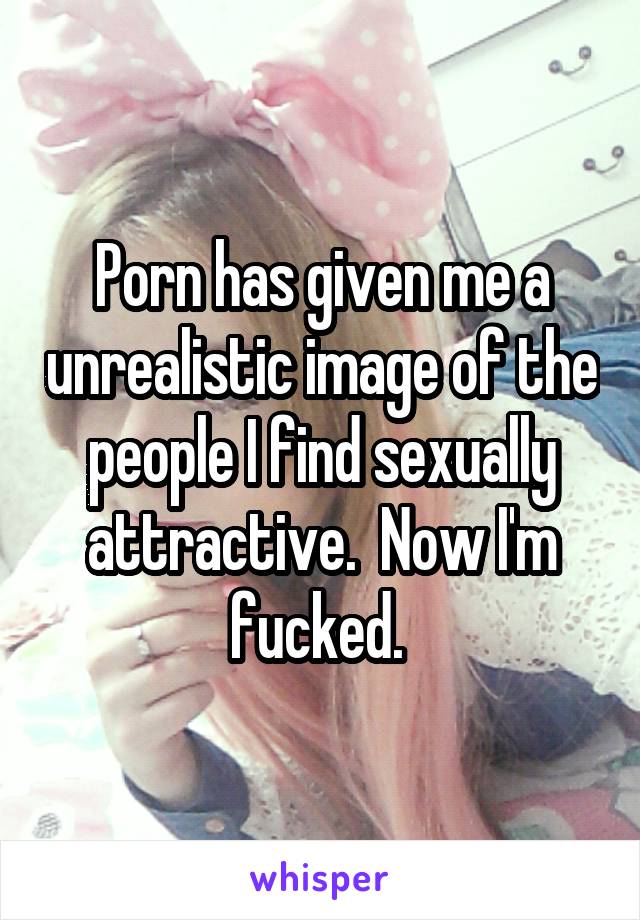 Porn has given me a unrealistic image of the people I find sexually attractive.  Now I'm fucked. 