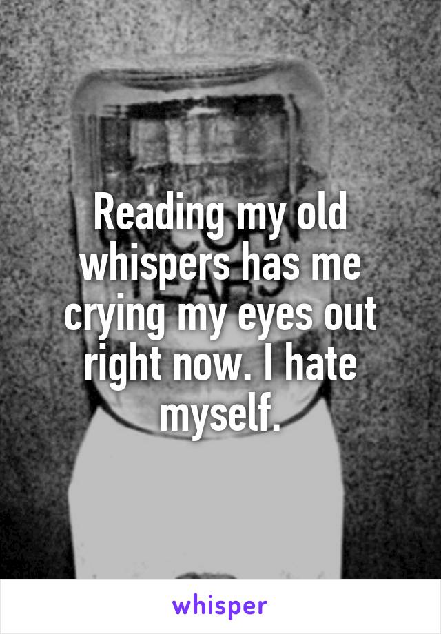 Reading my old whispers has me crying my eyes out right now. I hate myself.