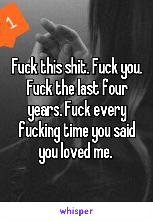 Fuck this shit. Fuck you. Fuck the last four years. Fuck every fucking time you said you loved me. 