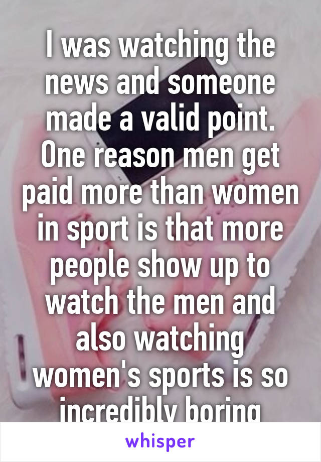 I was watching the news and someone made a valid point. One reason men get paid more than women in sport is that more people show up to watch the men and also watching women's sports is so incredibly boring